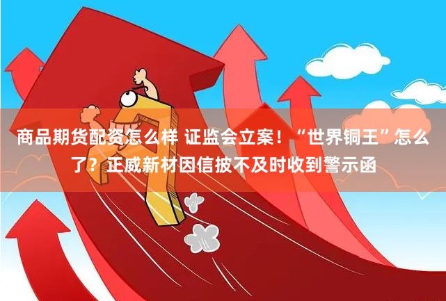 商品期货配资怎么样 证监会立案！“世界铜王”怎么了？正威新材因信披不及时收到警示函