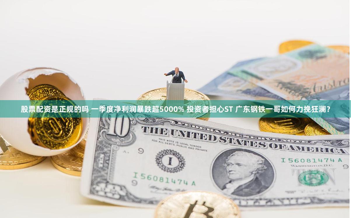 股票配资是正规的吗 一季度净利润暴跌超5000% 投资者担心ST 广东钢铁一哥如何力挽狂澜？