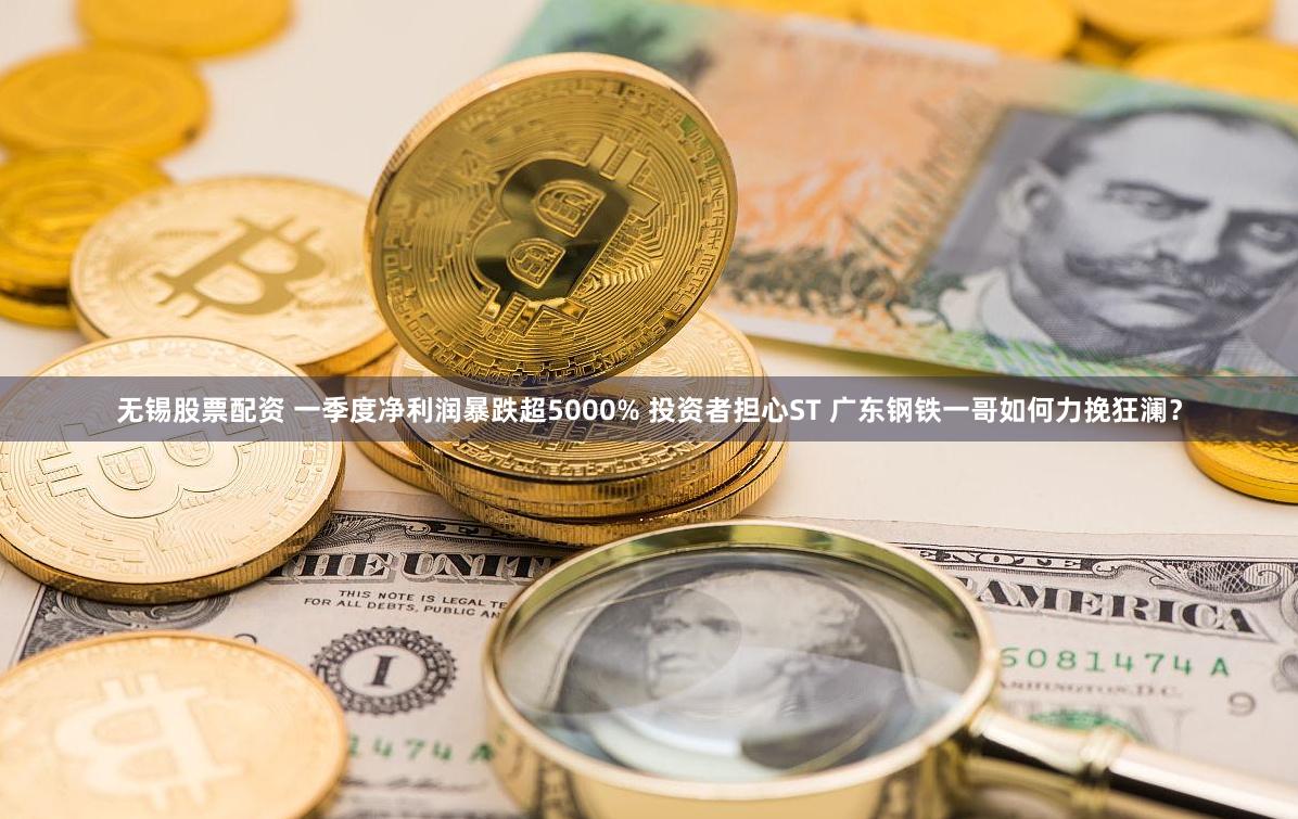 无锡股票配资 一季度净利润暴跌超5000% 投资者担心ST 广东钢铁一哥如何力挽狂澜？