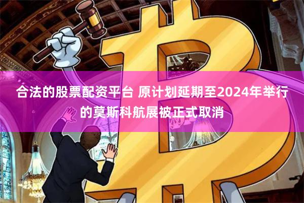 合法的股票配资平台 原计划延期至2024年举行的莫斯科航展被正式取消