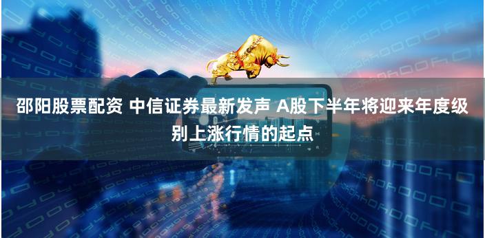 邵阳股票配资 中信证券最新发声 A股下半年将迎来年度级别上涨行情的起点