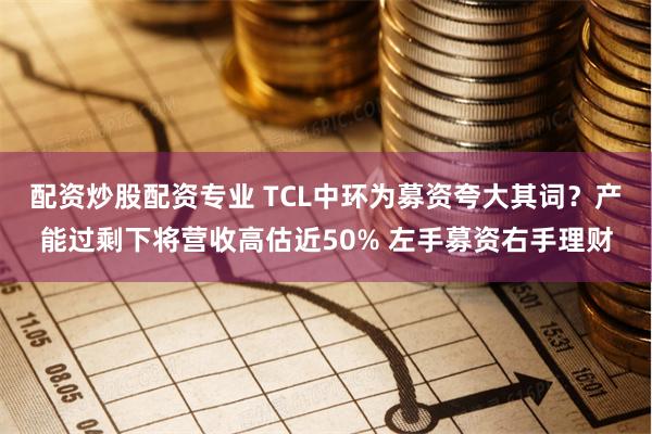 配资炒股配资专业 TCL中环为募资夸大其词？产能过剩下将营收高估近50% 左手募资右手理财