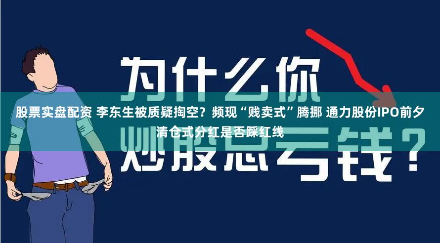 股票实盘配资 李东生被质疑掏空？频现“贱卖式”腾挪 通力股份IPO前夕清仓式分红是否踩红线