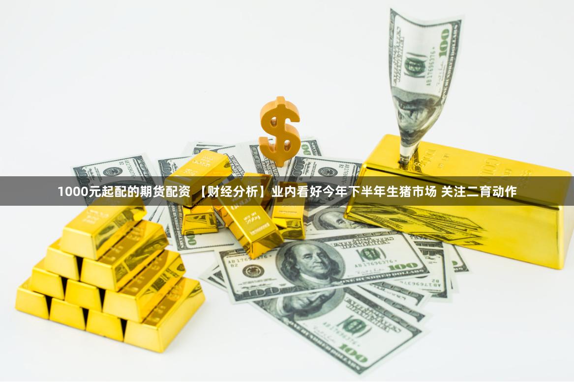 1000元起配的期货配资 【财经分析】业内看好今年下半年生猪市场 关注二育动作