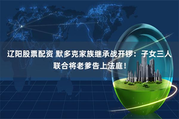 辽阳股票配资 默多克家族继承战开锣：子女三人联合将老爹告上法庭！