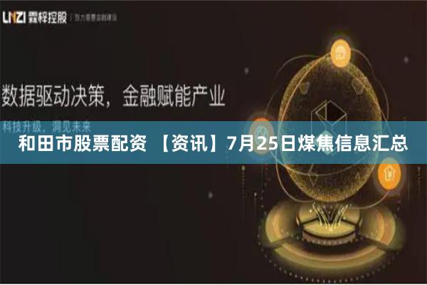 和田市股票配资 【资讯】7月25日煤焦信息汇总