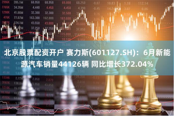 北京股票配资开户 赛力斯(601127.SH)：6月新能源汽车销量44126辆 同比增长372.04%