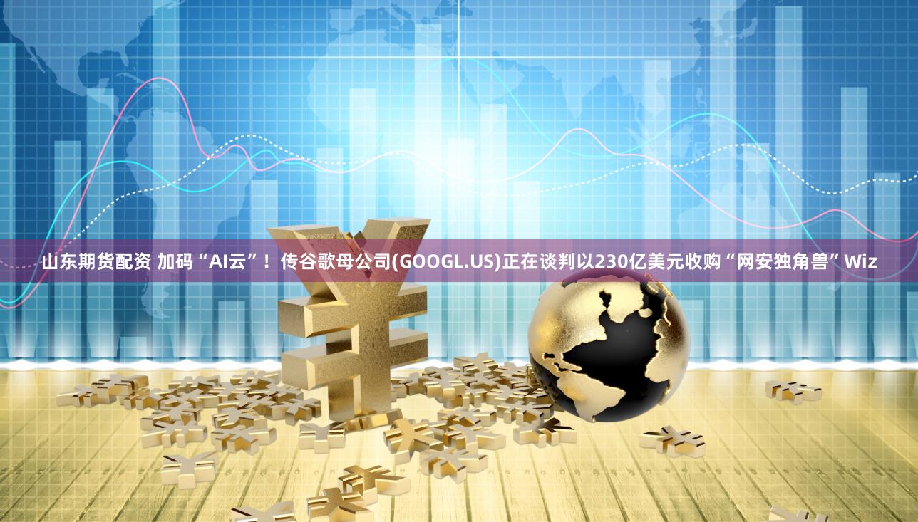 山东期货配资 加码“AI云”！传谷歌母公司(GOOGL.US)正在谈判以230亿美元收购“网安独角兽”Wiz