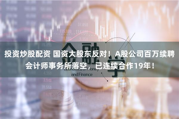 投资炒股配资 国资大股东反对！A股公司百万续聘会计师事务所落空，已连续合作19年！