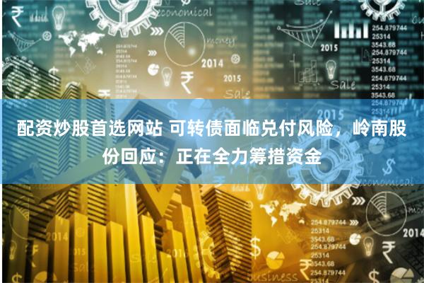 配资炒股首选网站 可转债面临兑付风险，岭南股份回应：正在全力筹措资金