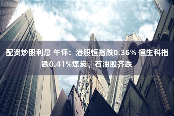 配资炒股利息 午评：港股恒指跌0.36% 恒生科指跌0.41%煤炭、石油股齐跌