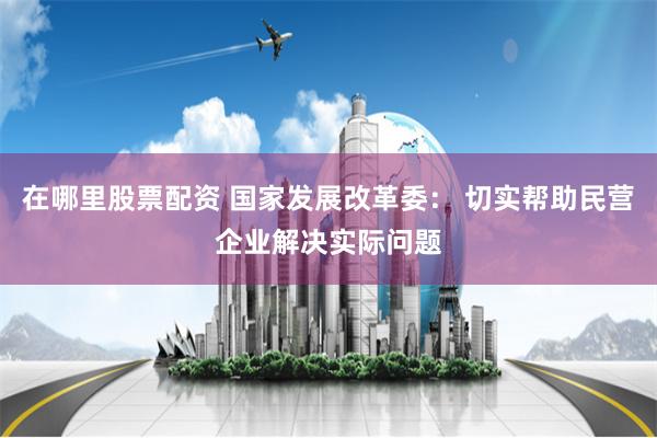 在哪里股票配资 国家发展改革委： 切实帮助民营企业解决实际问题