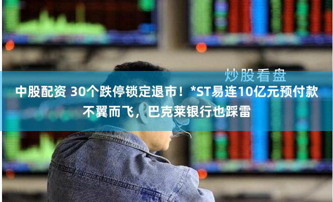 中股配资 30个跌停锁定退市！*ST易连10亿元预付款不翼而飞，巴克莱银行也踩雷