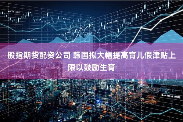 股指期货配资公司 韩国拟大幅提高育儿假津贴上限以鼓励生育