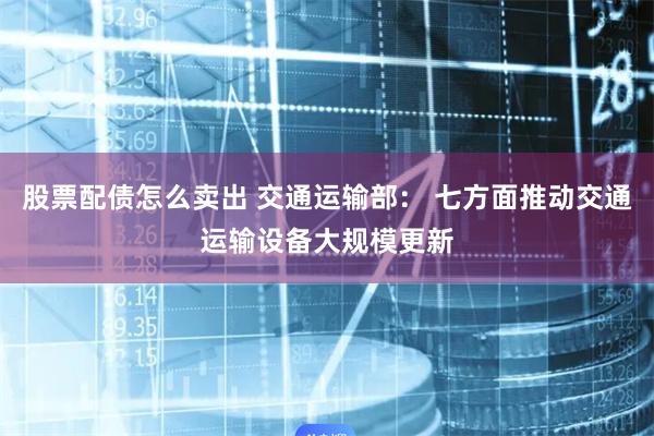 股票配债怎么卖出 交通运输部： 七方面推动交通运输设备大规模更新