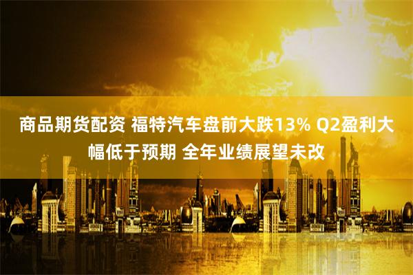 商品期货配资 福特汽车盘前大跌13% Q2盈利大幅低于预期 全年业绩展望未改