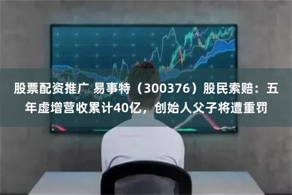 股票配资推广 易事特（300376）股民索赔：五年虚增营收累计40亿，创始人父子将遭重罚