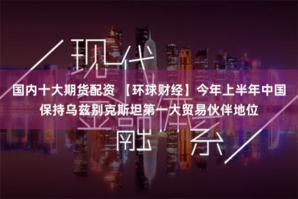 国内十大期货配资 【环球财经】今年上半年中国保持乌兹别克斯坦第一大贸易伙伴地位