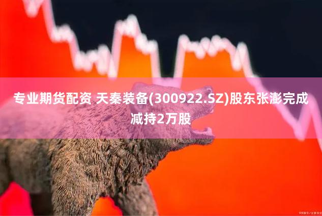 专业期货配资 天秦装备(300922.SZ)股东张澎完成减持2万股