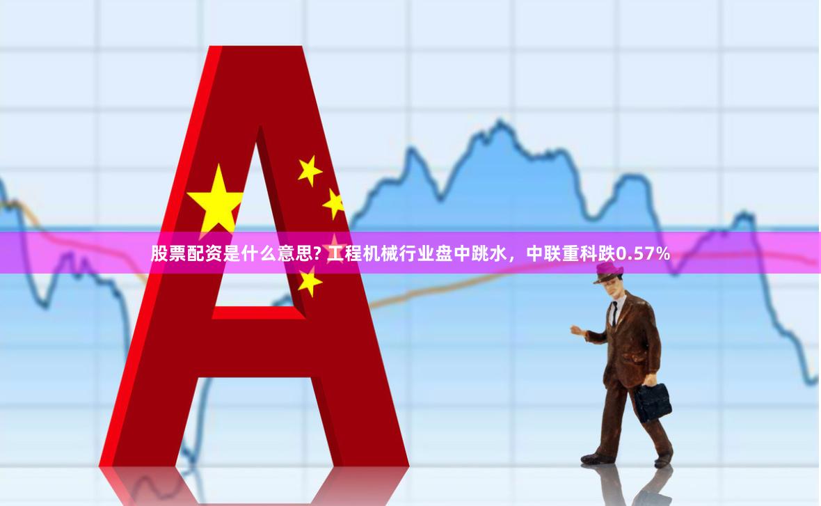 股票配资是什么意思? 工程机械行业盘中跳水，中联重科跌0.57%