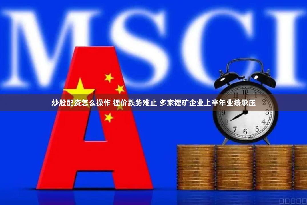 炒股配资怎么操作 锂价跌势难止 多家锂矿企业上半年业绩承压