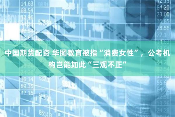 中国期货配资 华图教育被指“消费女性”，公考机构岂能如此“三观不正”