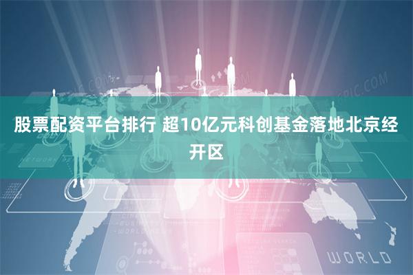 股票配资平台排行 超10亿元科创基金落地北京经开区