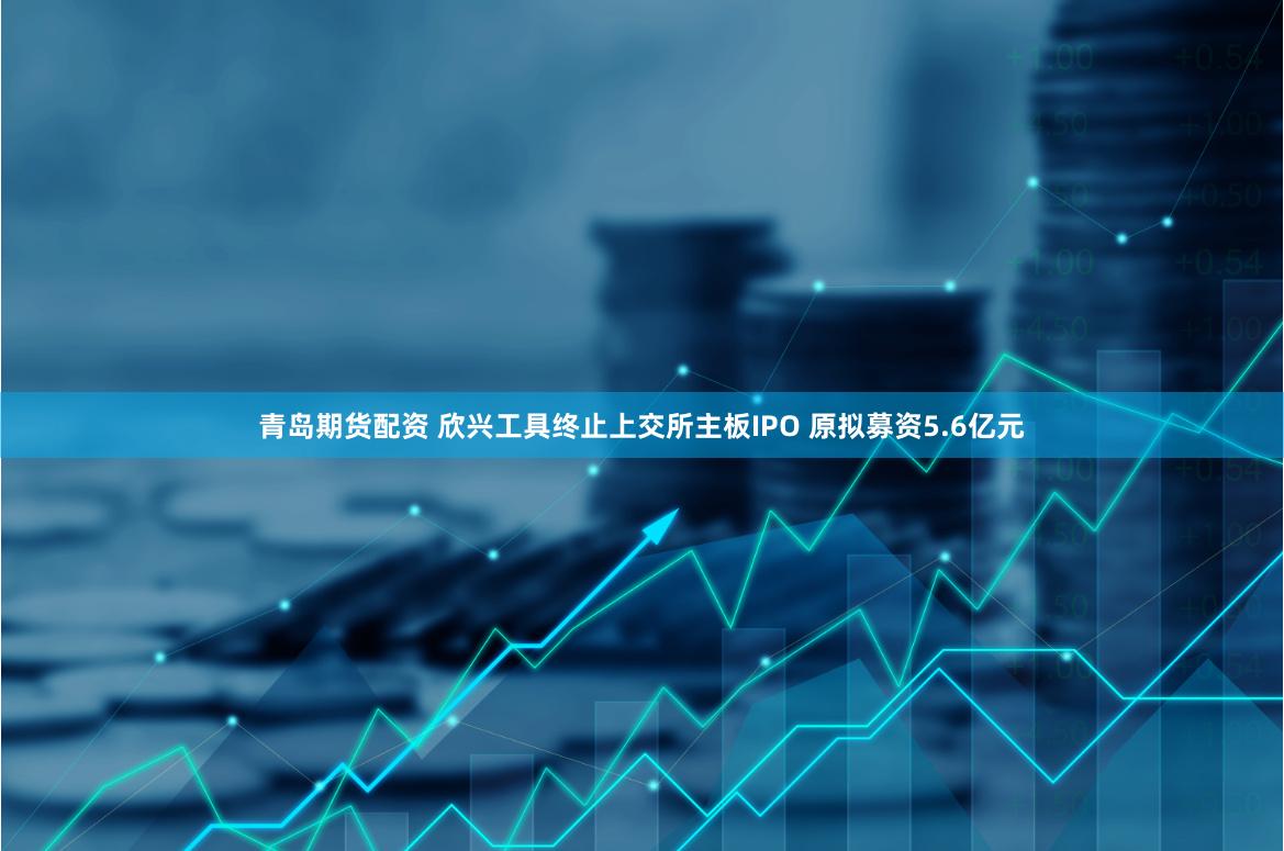 青岛期货配资 欣兴工具终止上交所主板IPO 原拟募资5.6亿元
