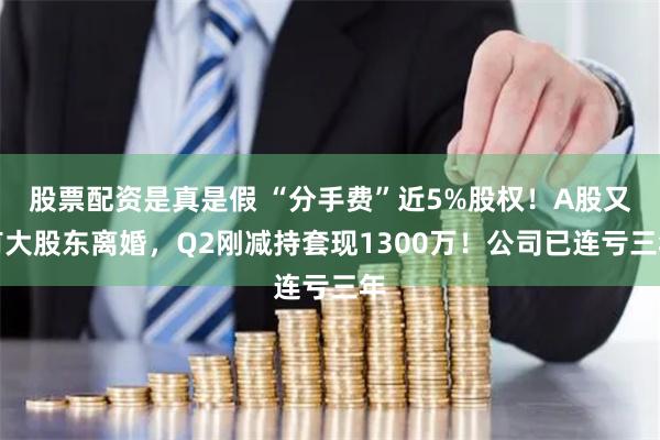 股票配资是真是假 “分手费”近5%股权！A股又有大股东离婚，Q2刚减持套现1300万！公司已连亏三年
