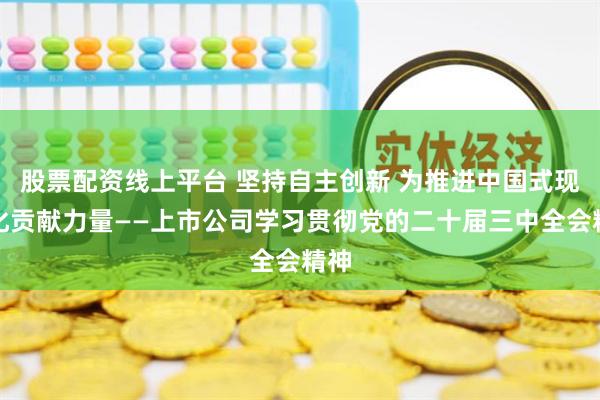 股票配资线上平台 坚持自主创新 为推进中国式现代化贡献力量——上市公司学习贯彻党的二十届三中全会精神
