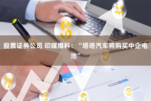股票证券公司 印媒爆料：“塔塔汽车将购买中企电池”
