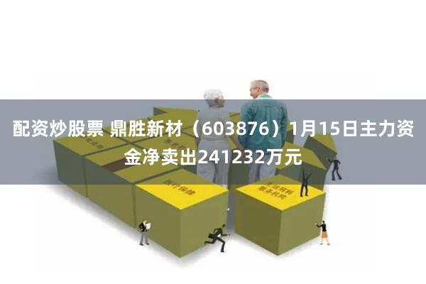 配资炒股票 鼎胜新材（603876）1月15日主力资金净卖出241232万元