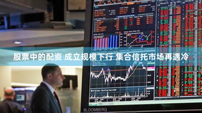 股票中的配资 成立规模下行 集合信托市场再遇冷