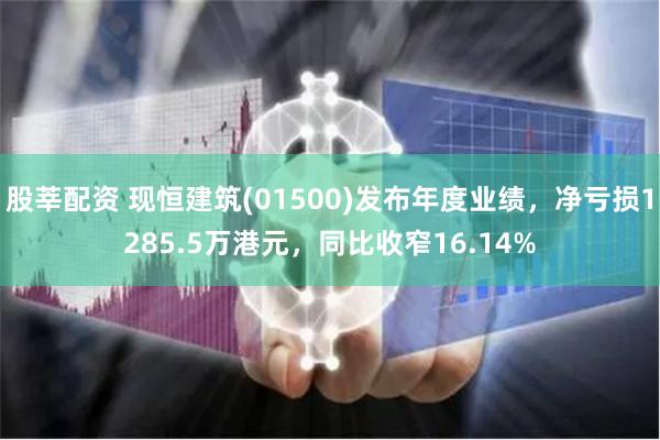 股莘配资 现恒建筑(01500)发布年度业绩，净亏损1285.5万港元，同比收窄16.14%