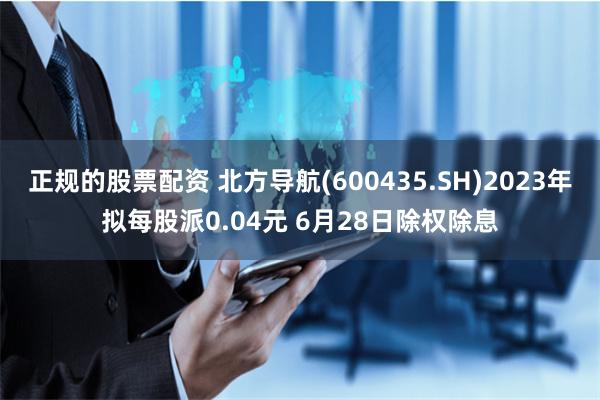 正规的股票配资 北方导航(600435.SH)2023年拟每股派0.04元 6月28日除权除息