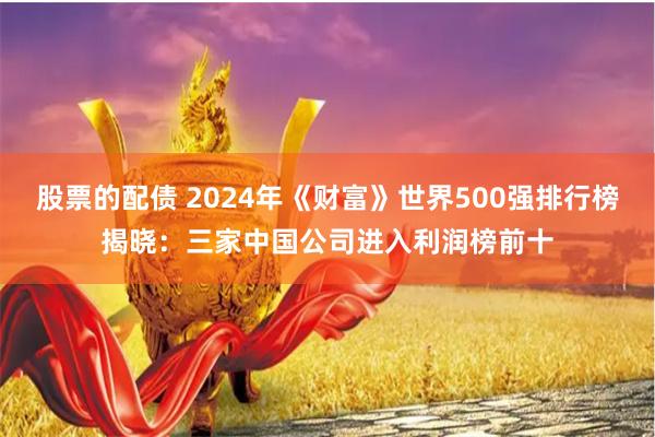 股票的配债 2024年《财富》世界500强排行榜揭晓：三家中国公司进入利润榜前十