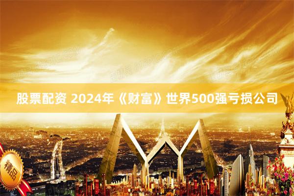 股票配资 2024年《财富》世界500强亏损公司