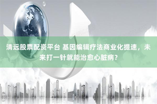 清远股票配资平台 基因编辑疗法商业化提速，未来打一针就能治愈心脏病？