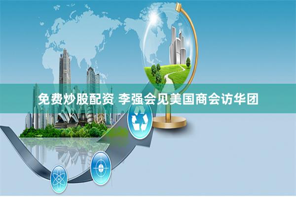 免费炒股配资 李强会见美国商会访华团