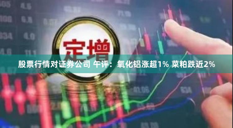 股票行情对证券公司 午评：氧化铝涨超1% 菜粕跌近2%