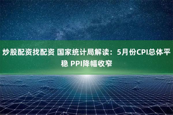 炒股配资找配资 国家统计局解读：5月份CPI总体平稳 PPI降幅收窄