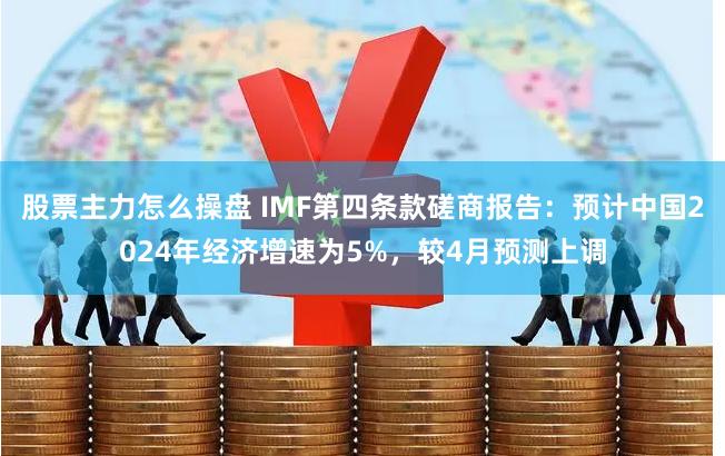 股票主力怎么操盘 IMF第四条款磋商报告：预计中国2024年经济增速为5%，较4月预测上调