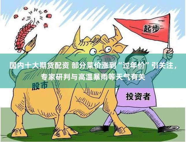 国内十大期货配资 部分菜价涨到“过年价”引关注，专家研判与高温暴雨等天气有关