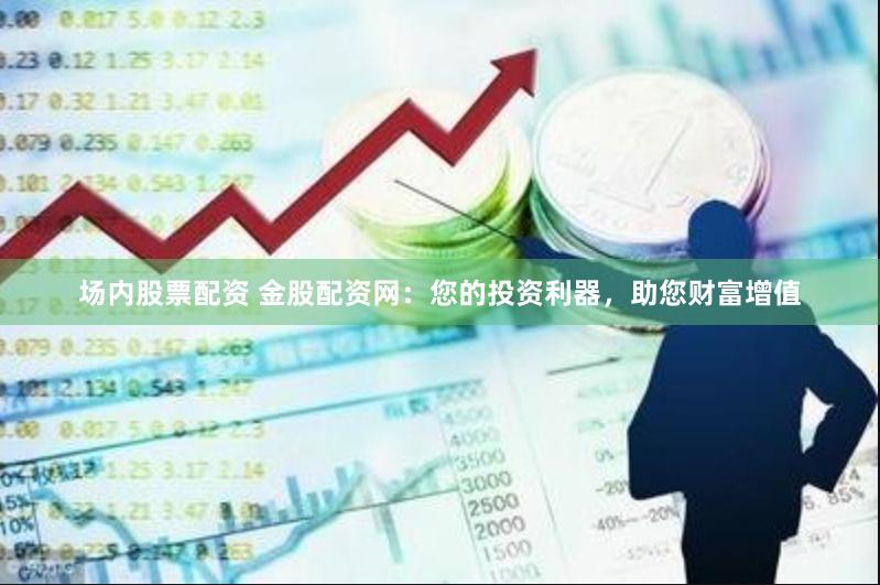 场内股票配资 金股配资网：您的投资利器，助您财富增值