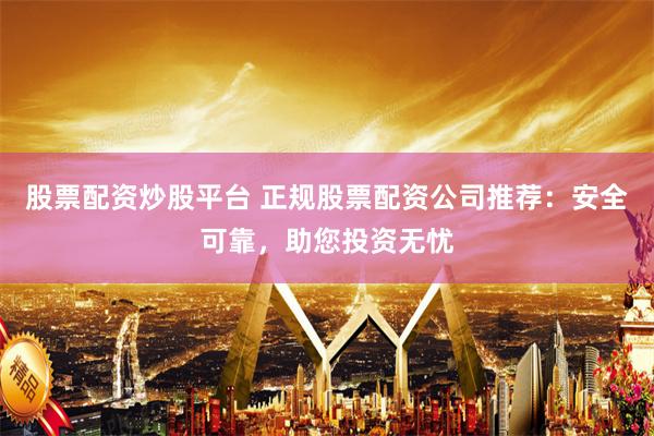 股票配资炒股平台 正规股票配资公司推荐：安全可靠，助您投资无忧