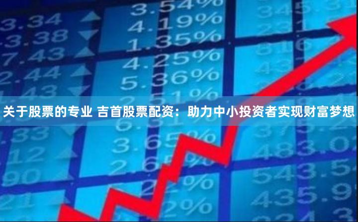 关于股票的专业 吉首股票配资：助力中小投资者实现财富梦想