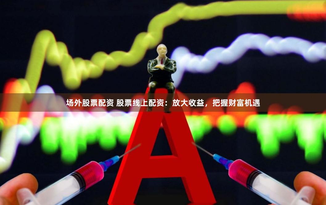 场外股票配资 股票线上配资：放大收益，把握财富机遇