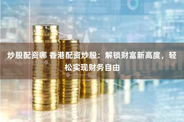 炒股配资哪 香港配资炒股：解锁财富新高度，轻松实现财务自由