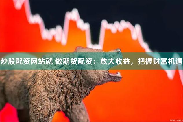 炒股配资网站就 做期货配资：放大收益，把握财富机遇