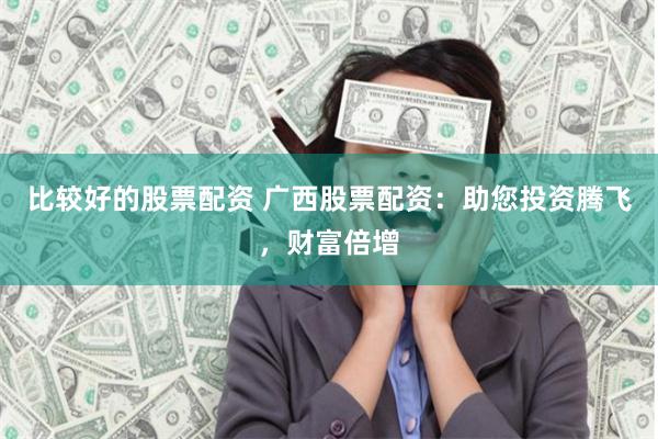 比较好的股票配资 广西股票配资：助您投资腾飞，财富倍增